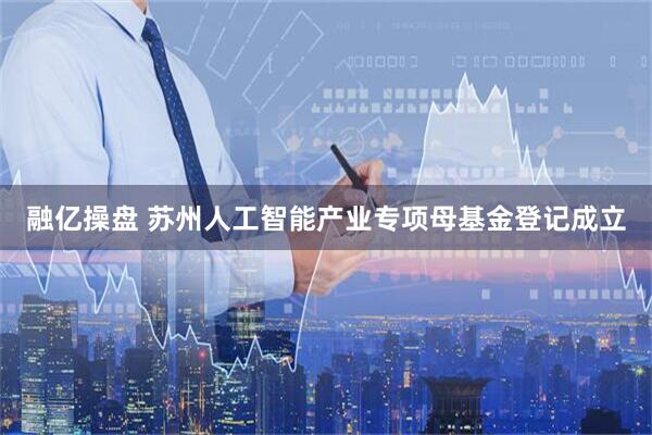 融亿操盘 苏州人工智能产业专项母基金登记成立