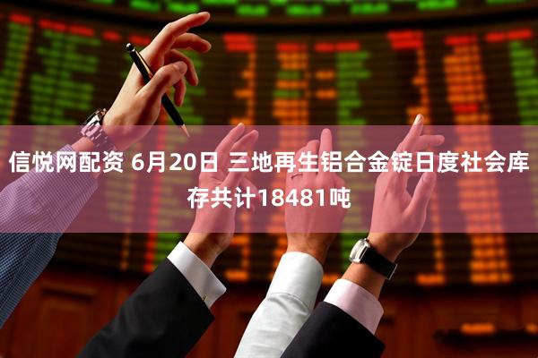信悦网配资 6月20日 三地再生铝合金锭日度社会库存共计18481吨