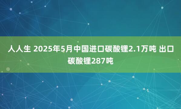 人人生 2025年5月中国进口碳酸锂2.1万吨 出口碳酸锂287吨