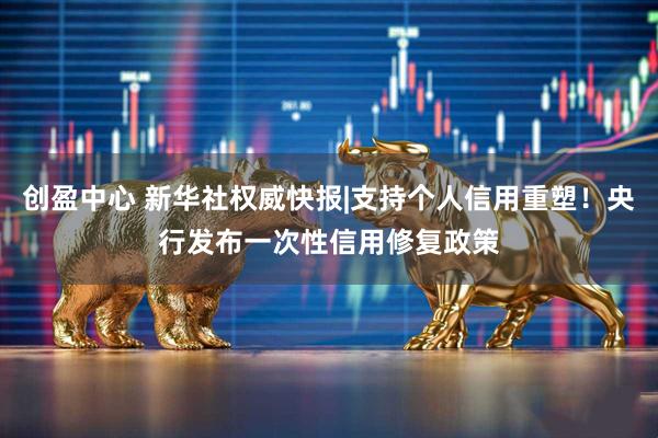 创盈中心 新华社权威快报|支持个人信用重塑！央行发布一次性信用修复政策