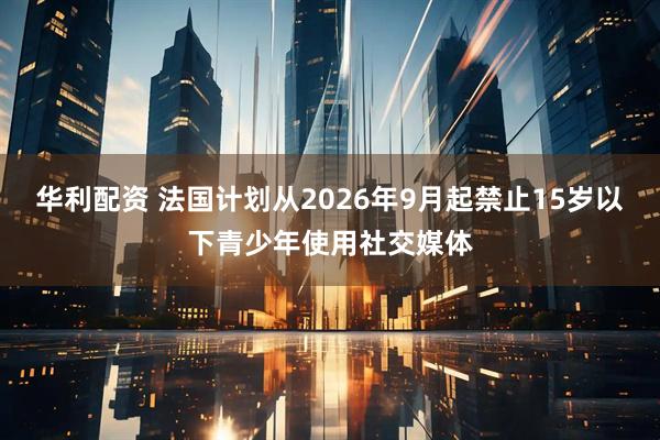 华利配资 法国计划从2026年9月起禁止15岁以下青少年使用社交媒体