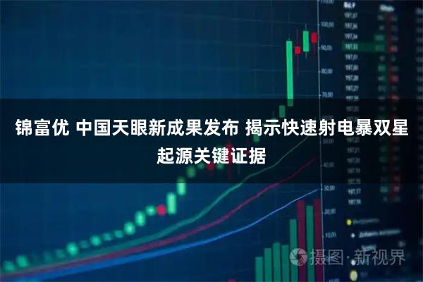 锦富优 中国天眼新成果发布 揭示快速射电暴双星起源关键证据