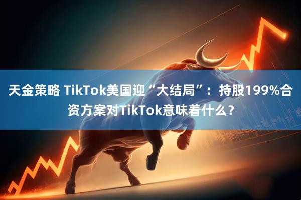 天金策略 TikTok美国迎“大结局”：持股199%合资方案对TikTok意味着什么？