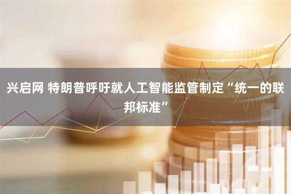 兴启网 特朗普呼吁就人工智能监管制定“统一的联邦标准”