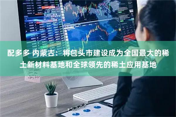配多多 内蒙古：将包头市建设成为全国最大的稀土新材料基地和全球领先的稀土应用基地