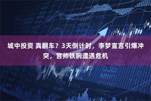 城中投资 真翻车？3天倒计时，李梦宣言引爆冲突，宫帅铁腕遭遇危机
