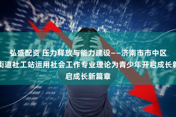 弘盛配资 压力释放与能力建设——济南市市中区党家街道社工站运用社会工作专业理论为青少年开启成长新篇章