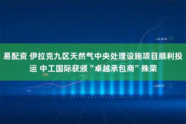 易配资 伊拉克九区天然气中央处理设施项目顺利投运 中工国际获颁“卓越承包商”殊荣