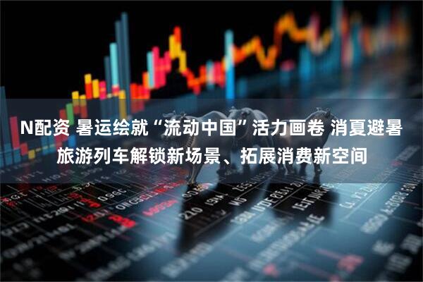N配资 暑运绘就“流动中国”活力画卷 消夏避暑旅游列车解锁新场景、拓展消费新空间