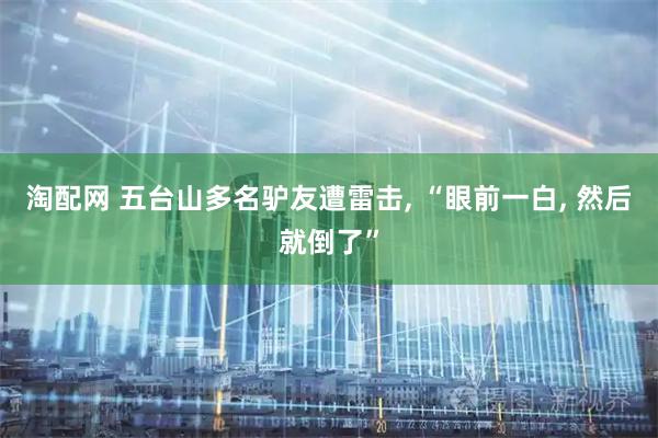 淘配网 五台山多名驴友遭雷击, “眼前一白, 然后就倒了”