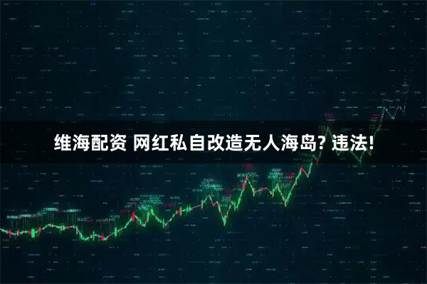 维海配资 网红私自改造无人海岛? 违法!